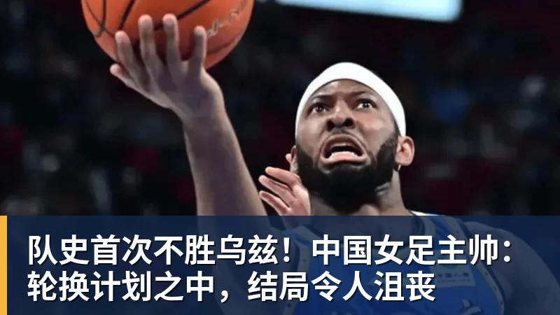 队史首次不胜乌兹！中国女足主帅：轮换计划之中，结局令人沮丧