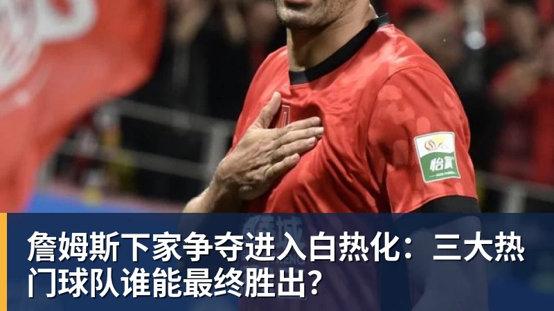 詹姆斯下家争夺进入白热化：三大热门球队谁能最终胜出？