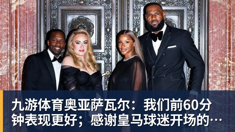 九游体育奥亚萨瓦尔：我们前60分钟表现更好；感谢皇马球迷开场的掌声