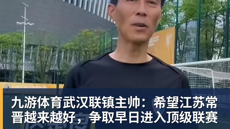 九游体育武汉联镇主帅：希望江苏常晋越来越好，争取早日进入顶级联赛
