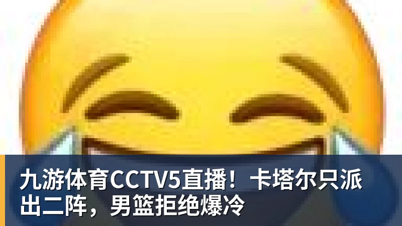 九游体育CCTV5直播！卡塔尔只派出二阵，男篮拒绝爆冷