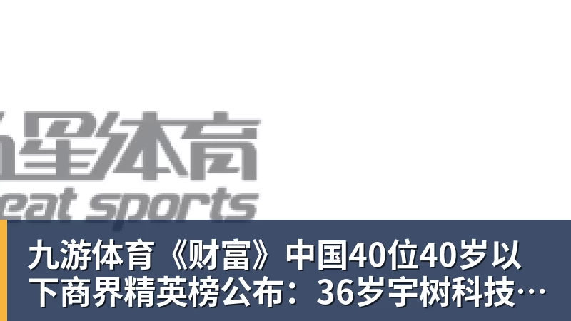 九游体育《财富》中国40位40岁以下商界精英榜公布：36岁宇树科技王兴兴再度上榜